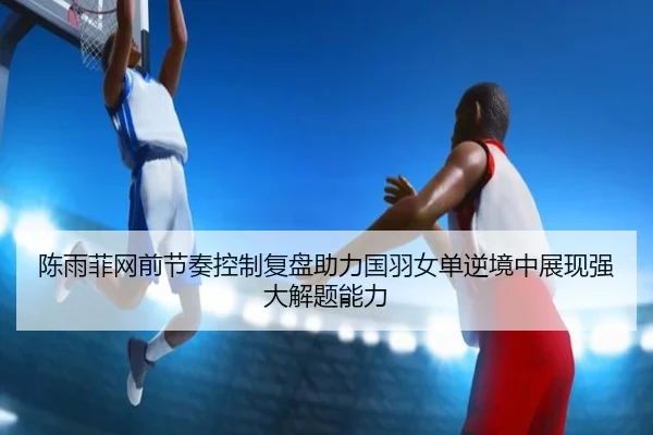 陈雨菲网前节奏控制复盘助力国羽女单逆境中展现强大解题能力
