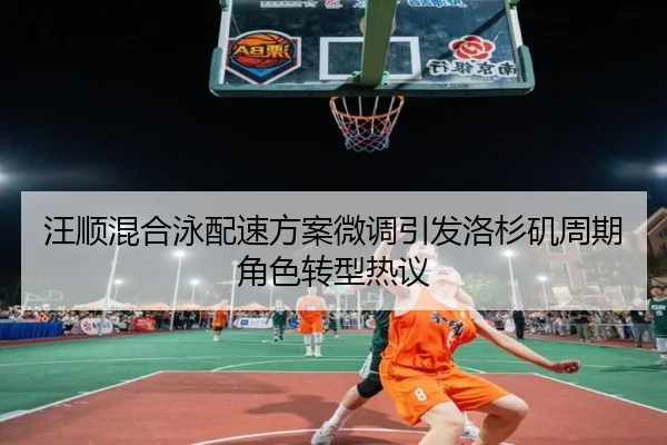汪顺混合泳配速方案微调引发洛杉矶周期角色转型热议