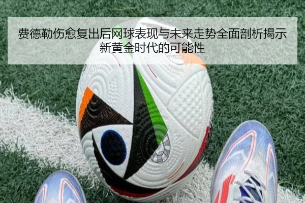 费德勒伤愈复出后网球表现与未来走势全面剖析揭示新黄金时代的可能性