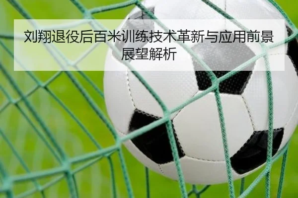 刘翔退役后百米训练技术革新与应用前景展望解析