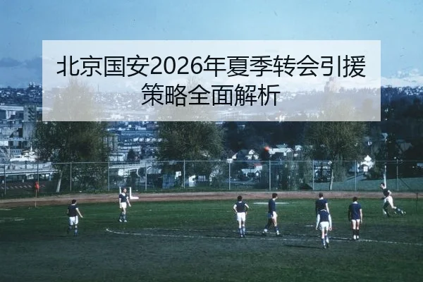 北京国安2026年夏季转会引援策略全面解析
