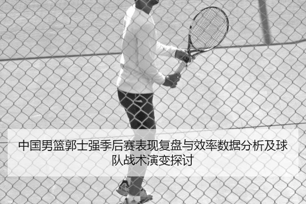 中国男篮郭士强季后赛表现复盘与效率数据分析及球队战术演变探讨