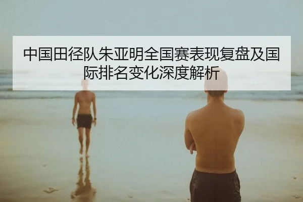 中国田径队朱亚明全国赛表现复盘及国际排名变化深度解析