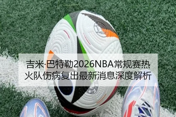 吉米·巴特勒2026NBA常规赛热火队伤病复出最新消息深度解析