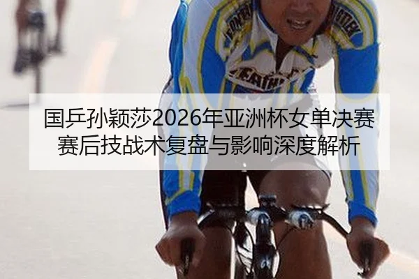 国乒孙颖莎2026年亚洲杯女单决赛赛后技战术复盘与影响深度解析